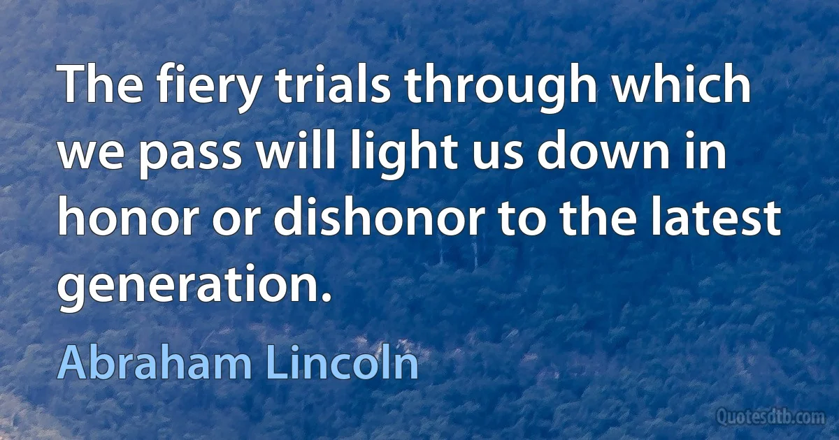 The fiery trials through which we pass will light us down in honor or dishonor to the latest generation. (Abraham Lincoln)