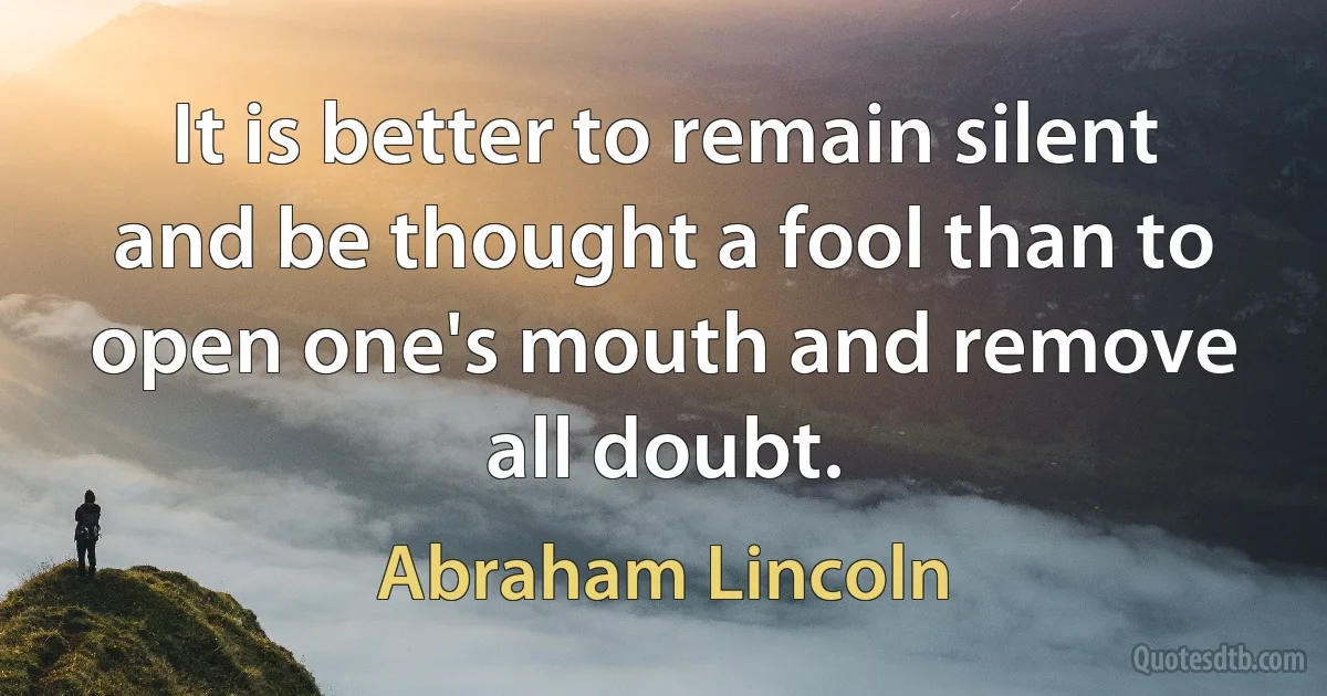 It is better to remain silent and be thought a fool than to open one's mouth and remove all doubt. (Abraham Lincoln)