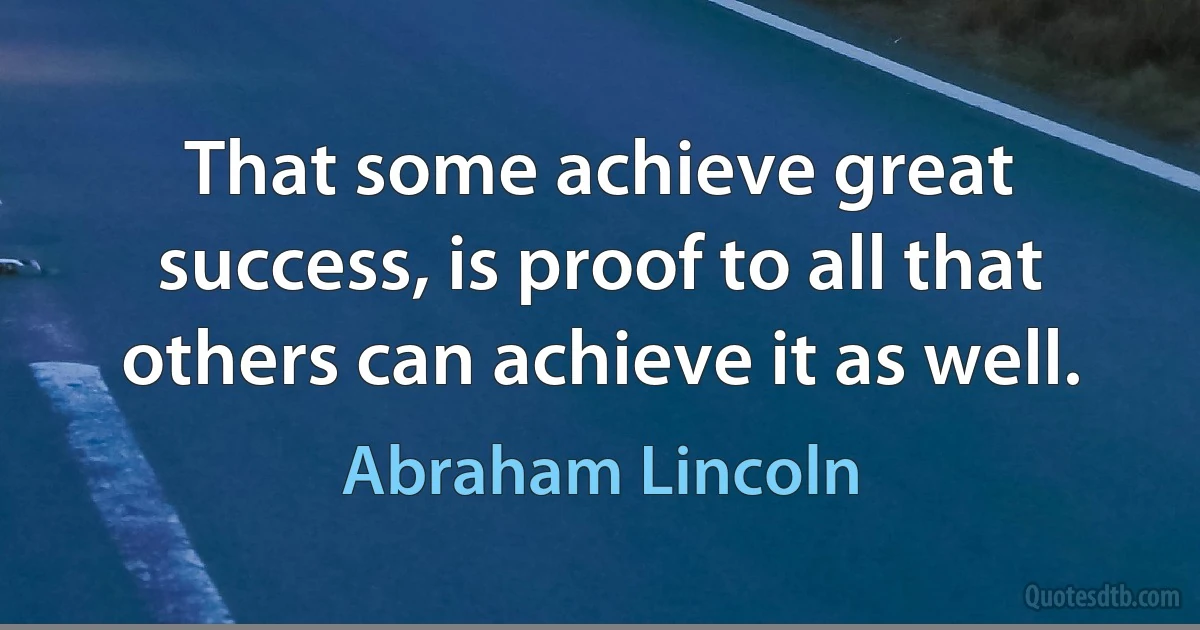 That some achieve great success, is proof to all that others can achieve it as well. (Abraham Lincoln)