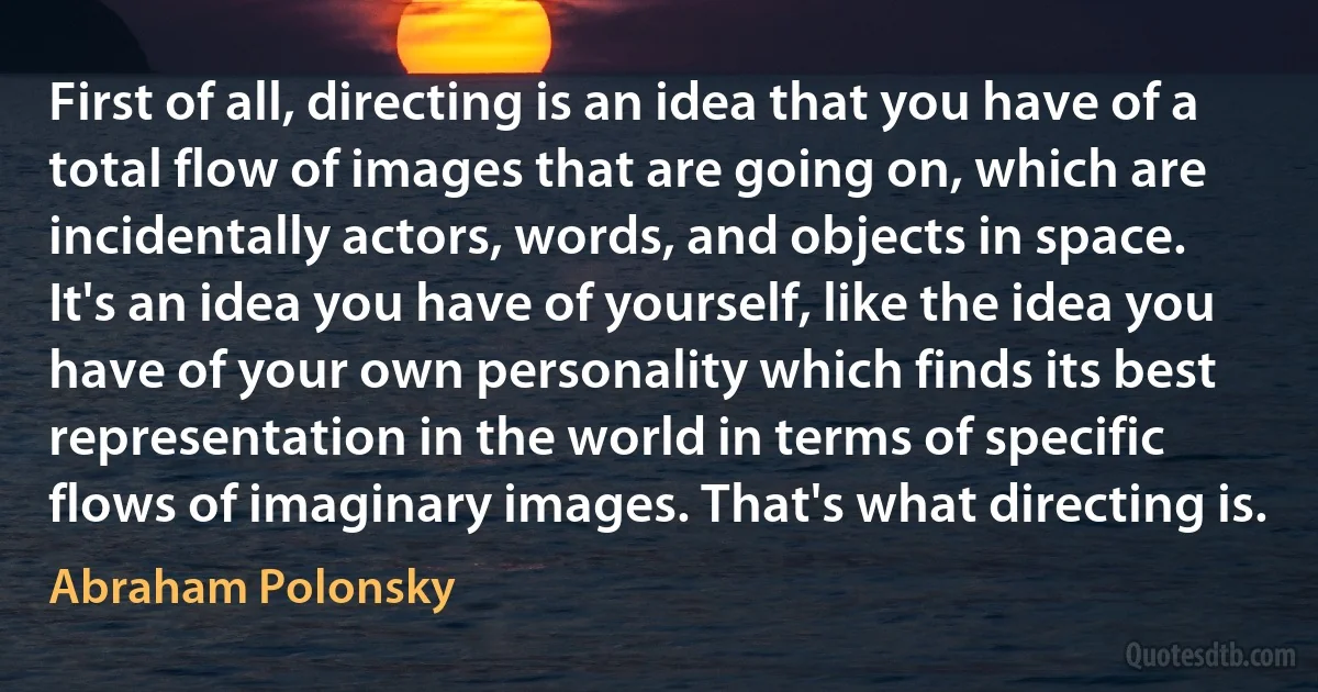 First of all, directing is an idea that you have of a total flow of images that are going on, which are incidentally actors, words, and objects in space. It's an idea you have of yourself, like the idea you have of your own personality which finds its best representation in the world in terms of specific flows of imaginary images. That's what directing is. (Abraham Polonsky)