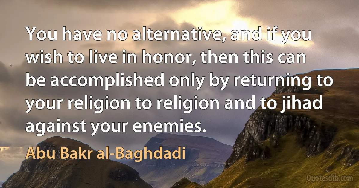 You have no alternative, and if you wish to live in honor, then this can be accomplished only by returning to your religion to religion and to jihad against your enemies. (Abu Bakr al-Baghdadi)