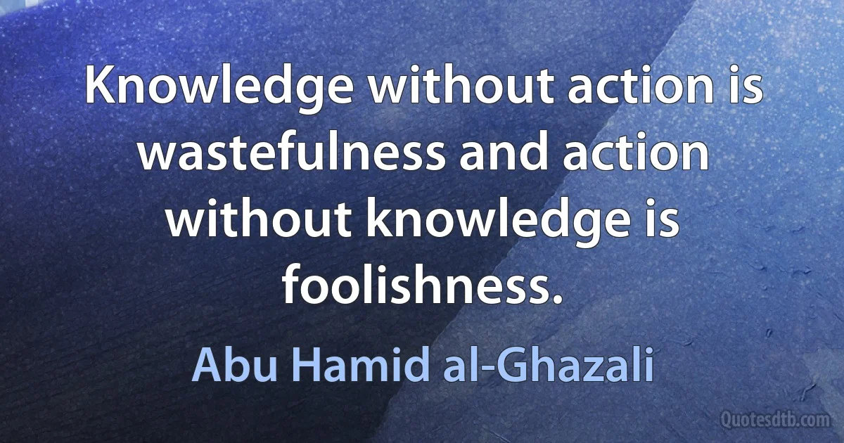 Knowledge without action is wastefulness and action without knowledge is foolishness. (Abu Hamid al-Ghazali)