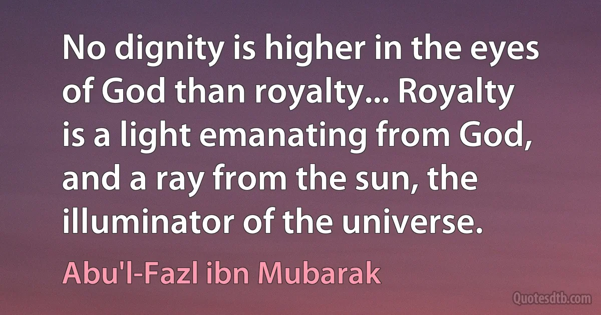 No dignity is higher in the eyes of God than royalty... Royalty is a light emanating from God, and a ray from the sun, the illuminator of the universe. (Abu'l-Fazl ibn Mubarak)