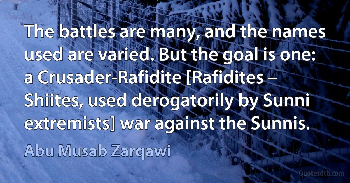 The battles are many, and the names used are varied. But the goal is one: a Crusader-Rafidite [Rafidites – Shiites, used derogatorily by Sunni extremists] war against the Sunnis. (Abu Musab Zarqawi)