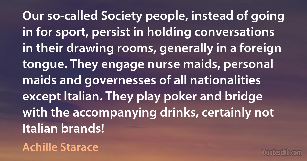 Our so-called Society people, instead of going in for sport, persist in holding conversations in their drawing rooms, generally in a foreign tongue. They engage nurse maids, personal maids and governesses of all nationalities except Italian. They play poker and bridge with the accompanying drinks, certainly not Italian brands! (Achille Starace)