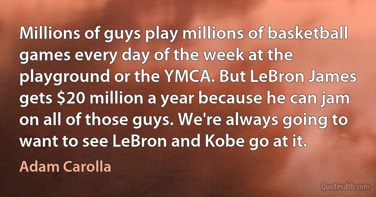 Millions of guys play millions of basketball games every day of the week at the playground or the YMCA. But LeBron James gets $20 million a year because he can jam on all of those guys. We're always going to want to see LeBron and Kobe go at it. (Adam Carolla)