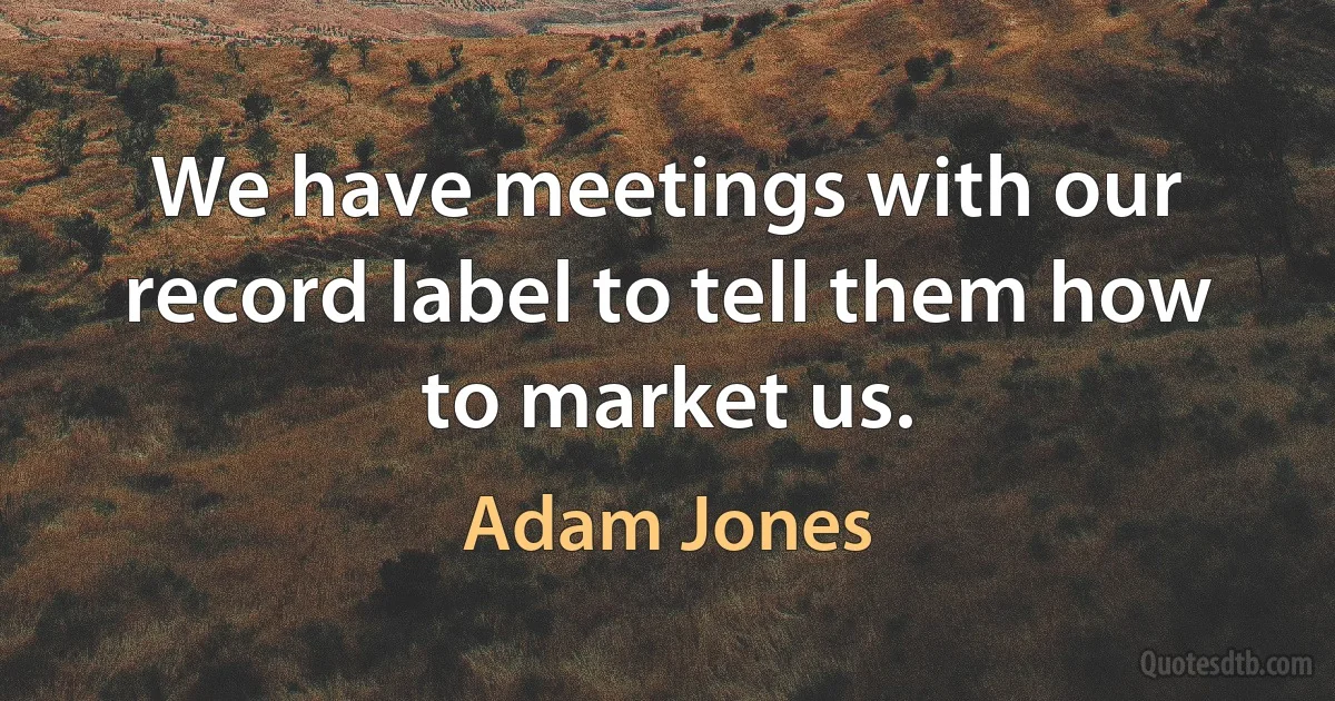 We have meetings with our record label to tell them how to market us. (Adam Jones)