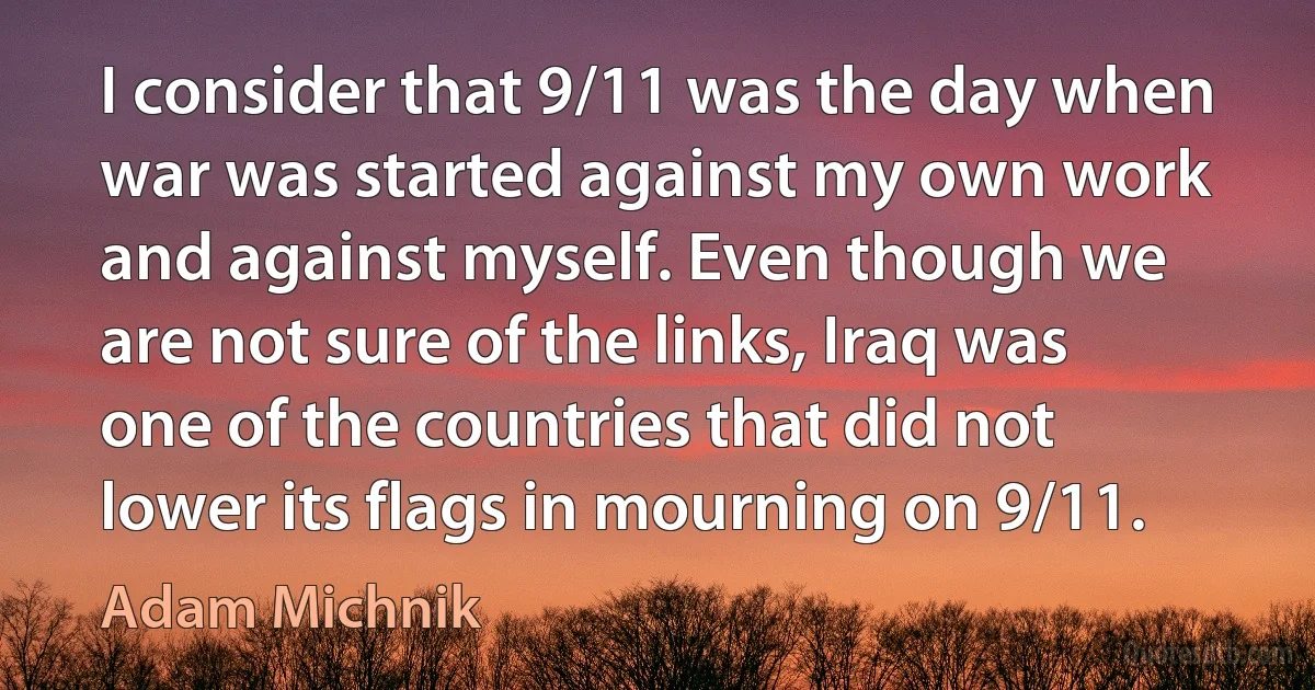 I consider that 9/11 was the day when war was started against my own work and against myself. Even though we are not sure of the links, Iraq was one of the countries that did not lower its flags in mourning on 9/11. (Adam Michnik)