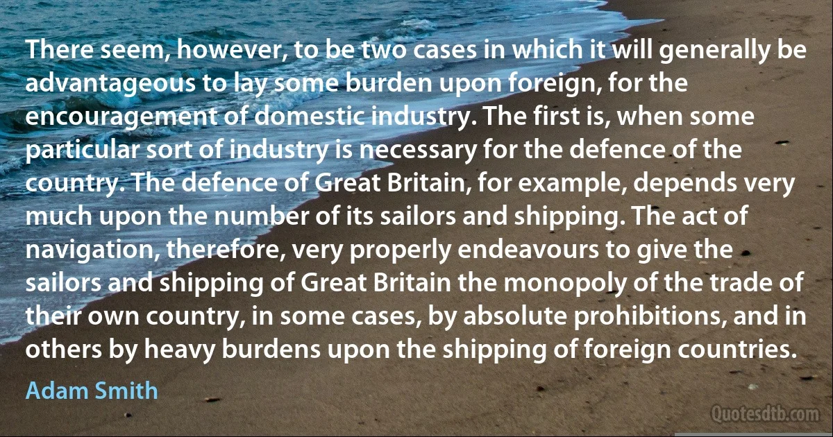 There seem, however, to be two cases in which it will generally be advantageous to lay some burden upon foreign, for the encouragement of domestic industry. The first is, when some particular sort of industry is necessary for the defence of the country. The defence of Great Britain, for example, depends very much upon the number of its sailors and shipping. The act of navigation, therefore, very properly endeavours to give the sailors and shipping of Great Britain the monopoly of the trade of their own country, in some cases, by absolute prohibitions, and in others by heavy burdens upon the shipping of foreign countries. (Adam Smith)