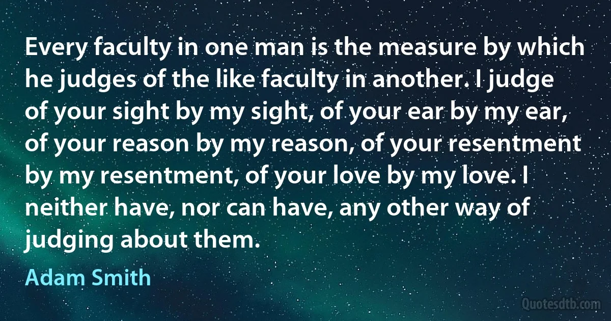 Every faculty in one man is the measure by which he judges of the like faculty in another. I judge of your sight by my sight, of your ear by my ear, of your reason by my reason, of your resentment by my resentment, of your love by my love. I neither have, nor can have, any other way of judging about them. (Adam Smith)