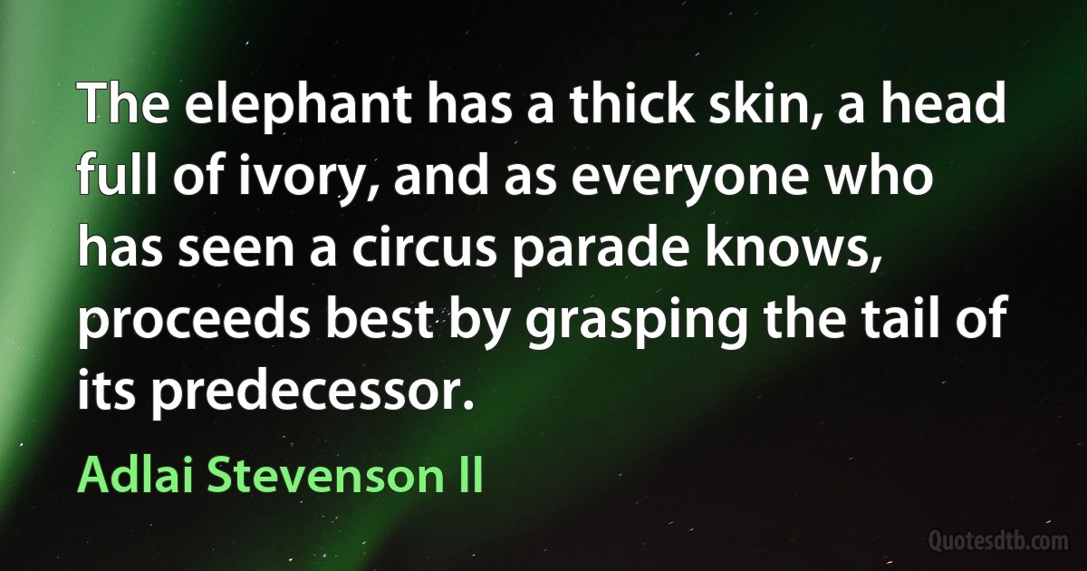 The elephant has a thick skin, a head full of ivory, and as everyone who has seen a circus parade knows, proceeds best by grasping the tail of its predecessor. (Adlai Stevenson II)