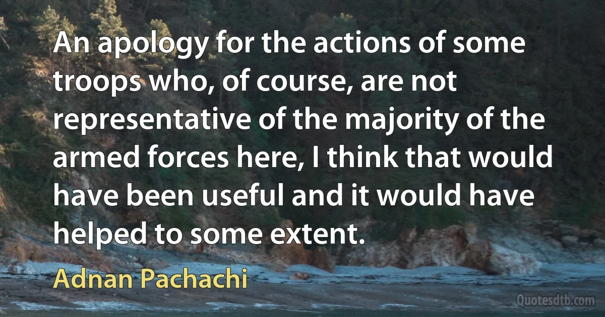 An apology for the actions of some troops who, of course, are not representative of the majority of the armed forces here, I think that would have been useful and it would have helped to some extent. (Adnan Pachachi)