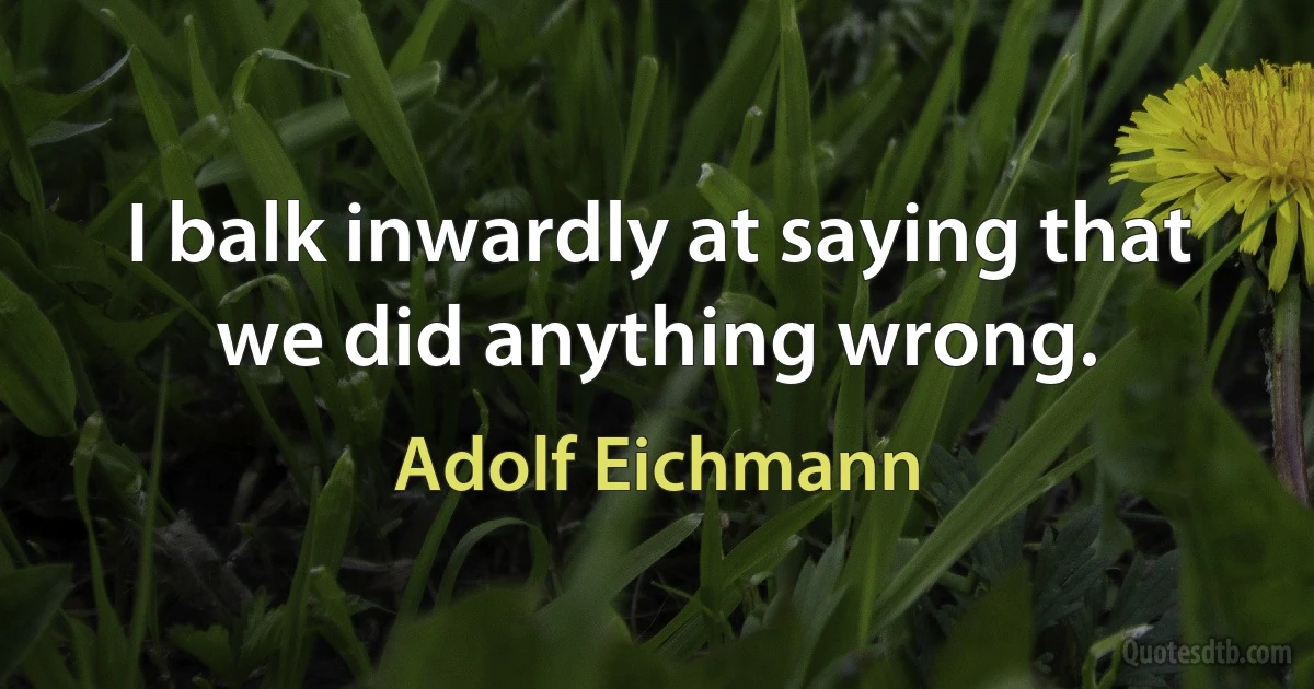 I balk inwardly at saying that we did anything wrong. (Adolf Eichmann)