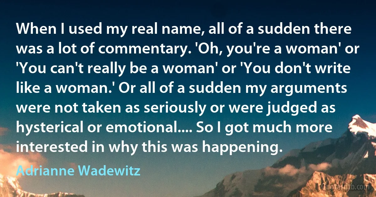 When I used my real name, all of a sudden there was a lot of commentary. 'Oh, you're a woman' or 'You can't really be a woman' or 'You don't write like a woman.' Or all of a sudden my arguments were not taken as seriously or were judged as hysterical or emotional.... So I got much more interested in why this was happening. (Adrianne Wadewitz)