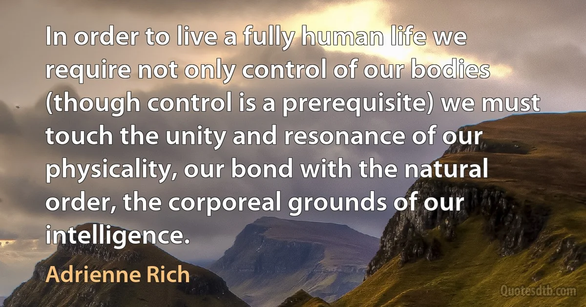 In order to live a fully human life we require not only control of our bodies (though control is a prerequisite) we must touch the unity and resonance of our physicality, our bond with the natural order, the corporeal grounds of our intelligence. (Adrienne Rich)