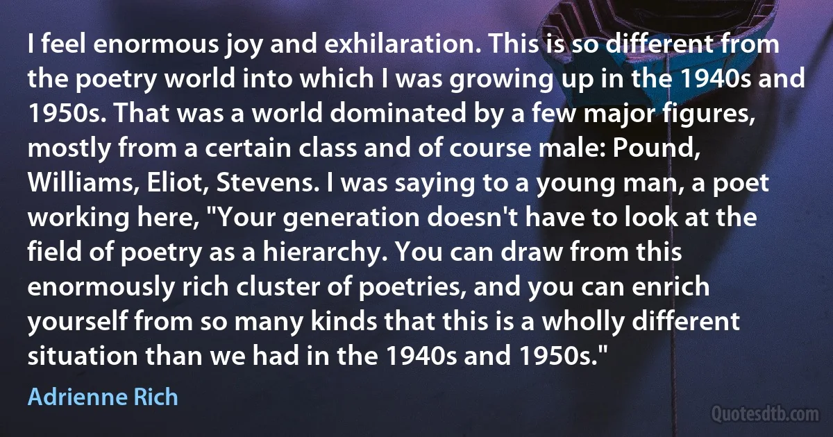 I feel enormous joy and exhilaration. This is so different from the poetry world into which I was growing up in the 1940s and 1950s. That was a world dominated by a few major figures, mostly from a certain class and of course male: Pound, Williams, Eliot, Stevens. I was saying to a young man, a poet working here, "Your generation doesn't have to look at the field of poetry as a hierarchy. You can draw from this enormously rich cluster of poetries, and you can enrich yourself from so many kinds that this is a wholly different situation than we had in the 1940s and 1950s." (Adrienne Rich)