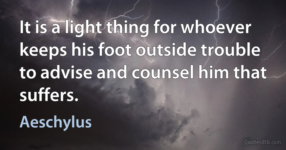 It is a light thing for whoever keeps his foot outside trouble to advise and counsel him that suffers. (Aeschylus)