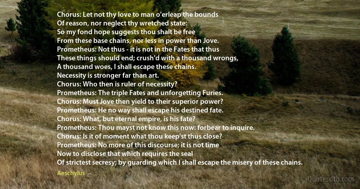 Chorus: Let not thy love to man o'erleap the bounds
Of reason, nor neglect thy wretched state:
So my fond hope suggests thou shalt be free
From these base chains, nor less in power than Jove.
Prometheus: Not thus - it is not in the Fates that thus
These things should end; crush'd with a thousand wrongs,
A thousand woes, I shall escape these chains.
Necessity is stronger far than art.
Chorus: Who then is ruler of necessity?
Prometheus: The triple Fates and unforgetting Furies.
Chorus: Must Jove then yield to their superior power?
Prometheus: He no way shall escape his destined fate.
Chorus: What, but eternal empire, is his fate?
Prometheus: Thou mayst not know this now: forbear to inquire.
Chorus: Is it of moment what thou keep'st thus close?
Prometheus: No more of this discourse; it is not time
Now to disclose that which requires the seal
Of strictest secresy; by guarding which I shall escape the misery of these chains. (Aeschylus)