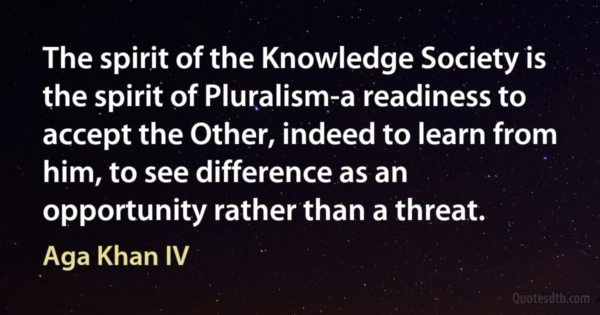 The spirit of the Knowledge Society is the spirit of Pluralism-a readiness to accept the Other, indeed to learn from him, to see difference as an opportunity rather than a threat. (Aga Khan IV)