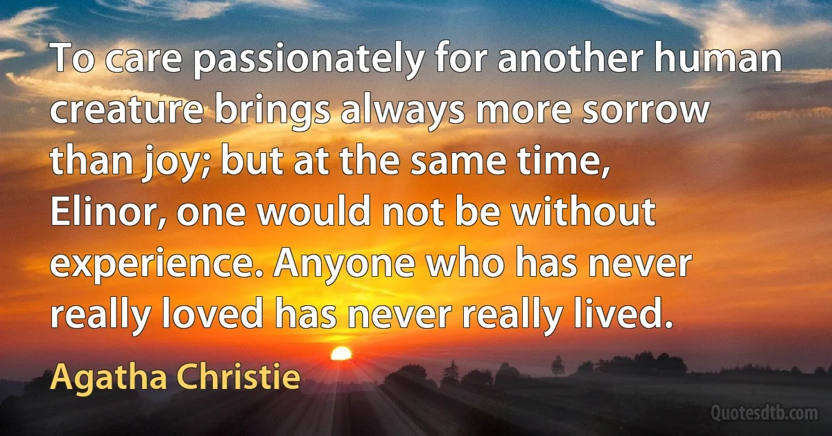 To care passionately for another human creature brings always more sorrow than joy; but at the same time, Elinor, one would not be without experience. Anyone who has never really loved has never really lived. (Agatha Christie)