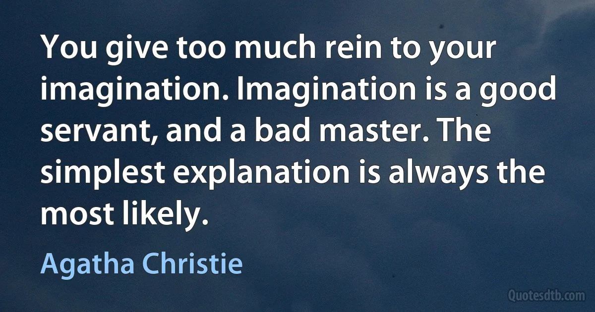 You give too much rein to your imagination. Imagination is a good servant, and a bad master. The simplest explanation is always the most likely. (Agatha Christie)