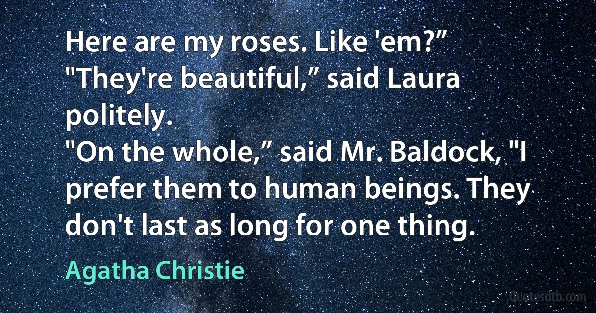 Here are my roses. Like 'em?”
"They're beautiful,” said Laura politely.
"On the whole,” said Mr. Baldock, "I prefer them to human beings. They don't last as long for one thing. (Agatha Christie)