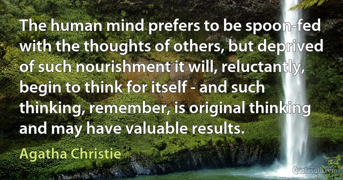 The human mind prefers to be spoon-fed with the thoughts of others, but deprived of such nourishment it will, reluctantly, begin to think for itself - and such thinking, remember, is original thinking and may have valuable results. (Agatha Christie)