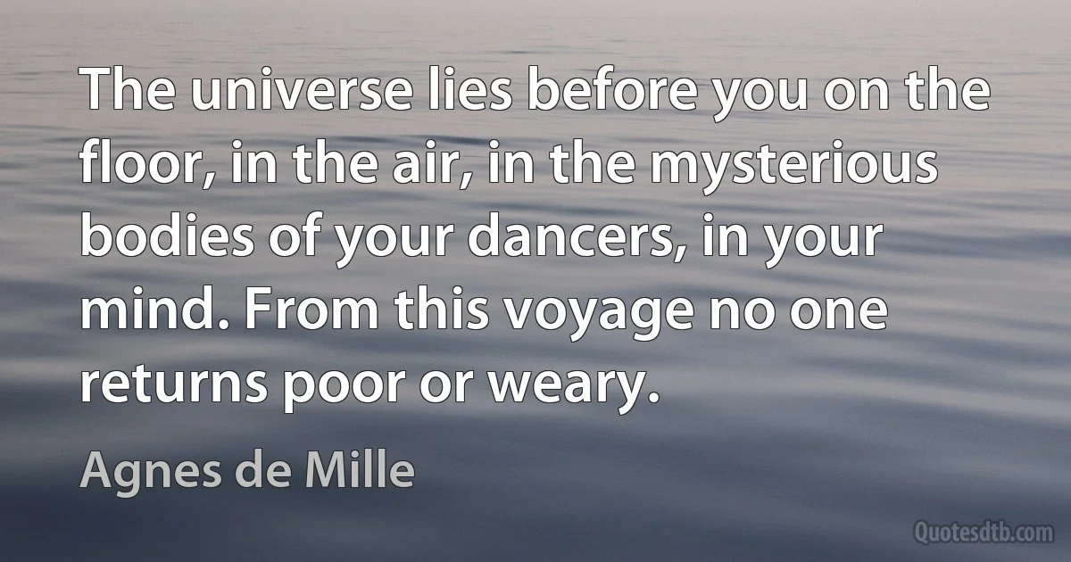 The universe lies before you on the floor, in the air, in the mysterious bodies of your dancers, in your mind. From this voyage no one returns poor or weary. (Agnes de Mille)