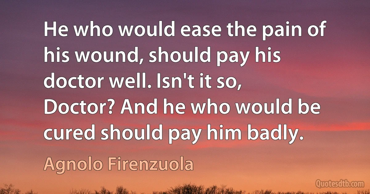 He who would ease the pain of his wound, should pay his doctor well. Isn't it so, Doctor? And he who would be cured should pay him badly. (Agnolo Firenzuola)