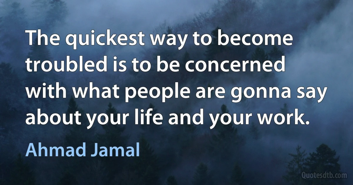 The quickest way to become troubled is to be concerned with what people are gonna say about your life and your work. (Ahmad Jamal)