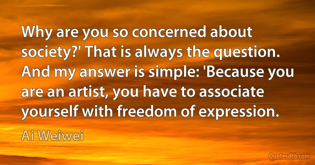 Why are you so concerned about society?' That is always the question. And my answer is simple: 'Because you are an artist, you have to associate yourself with freedom of expression. (Ai Weiwei)