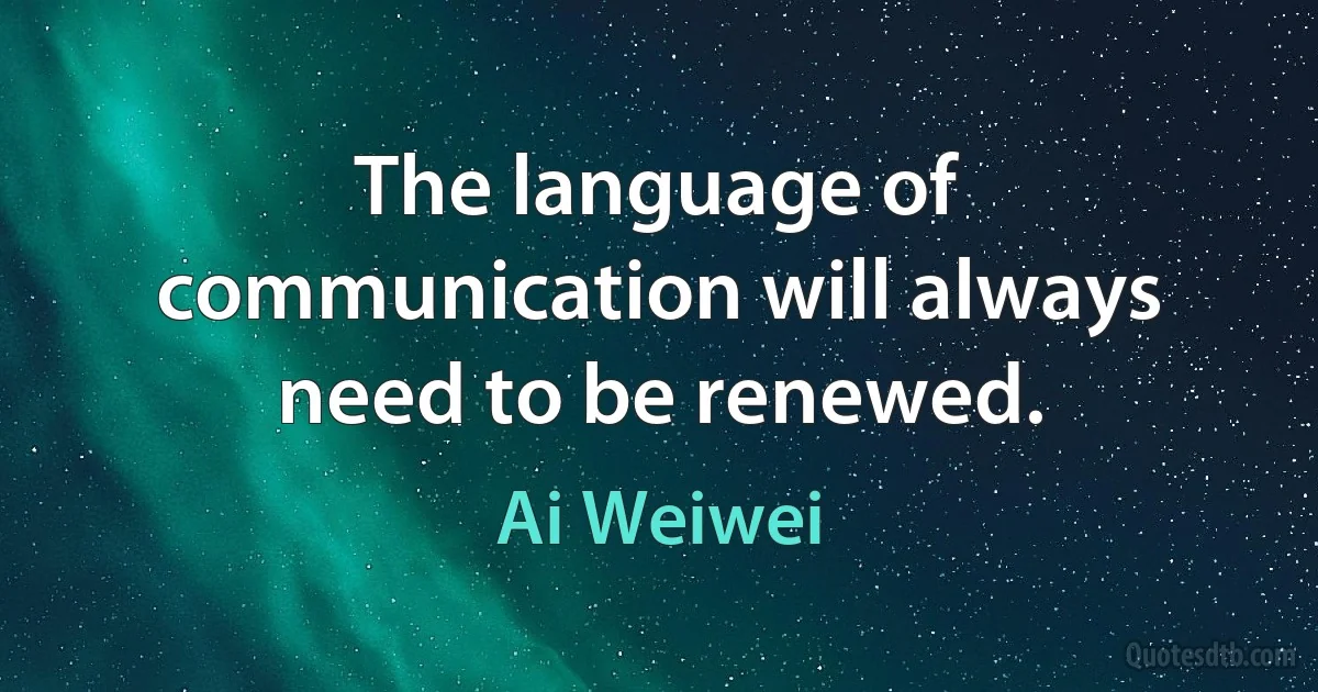 The language of communication will always need to be renewed. (Ai Weiwei)