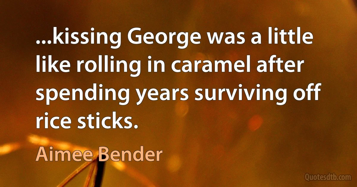 ...kissing George was a little like rolling in caramel after spending years surviving off rice sticks. (Aimee Bender)