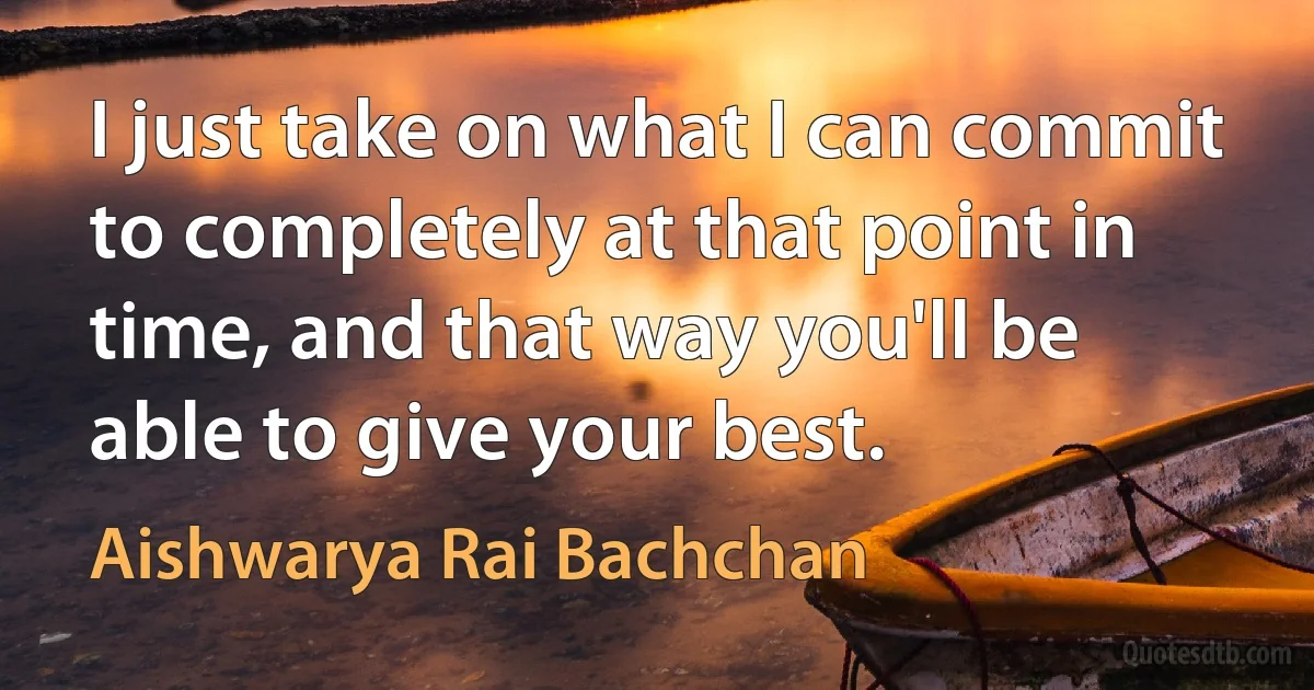 I just take on what I can commit to completely at that point in time, and that way you'll be able to give your best. (Aishwarya Rai Bachchan)