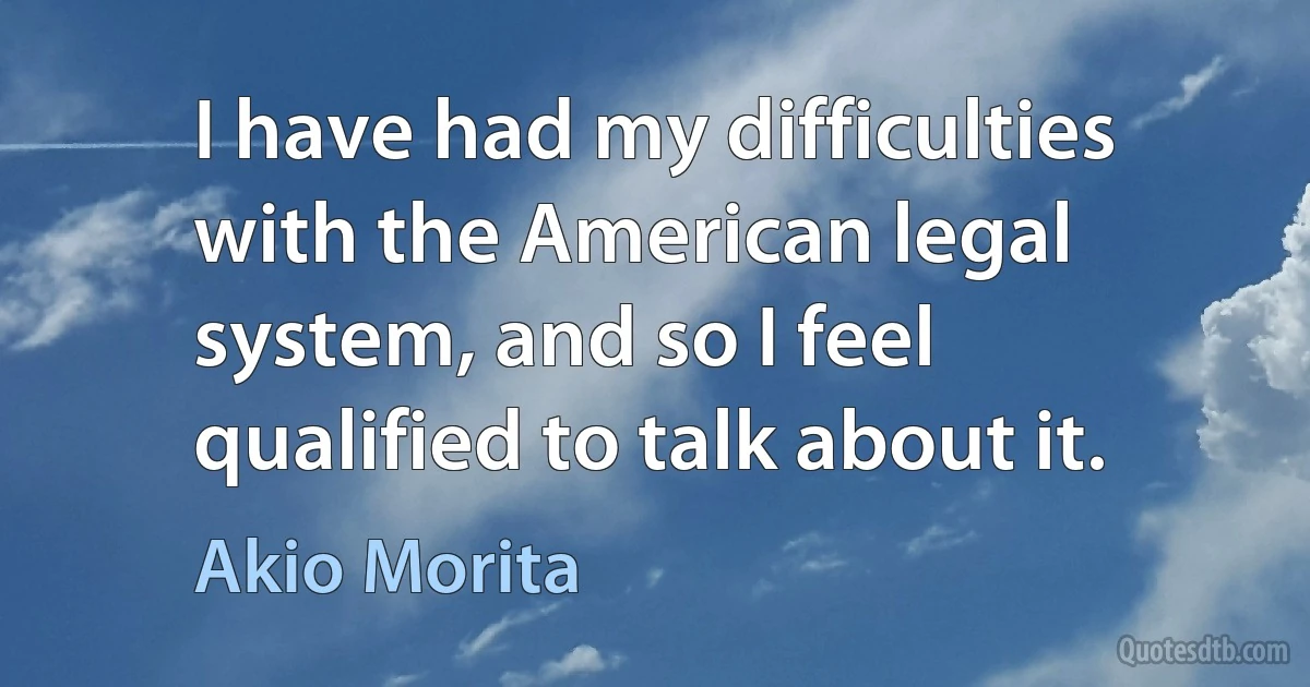 I have had my difficulties with the American legal system, and so I feel qualified to talk about it. (Akio Morita)