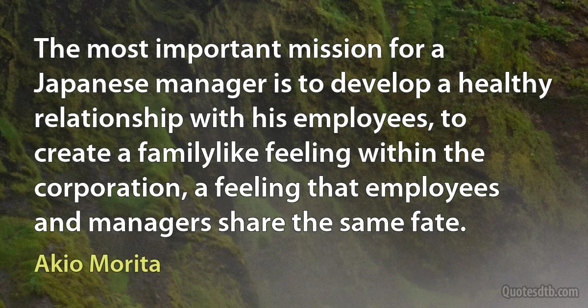 The most important mission for a Japanese manager is to develop a healthy relationship with his employees, to create a familylike feeling within the corporation, a feeling that employees and managers share the same fate. (Akio Morita)