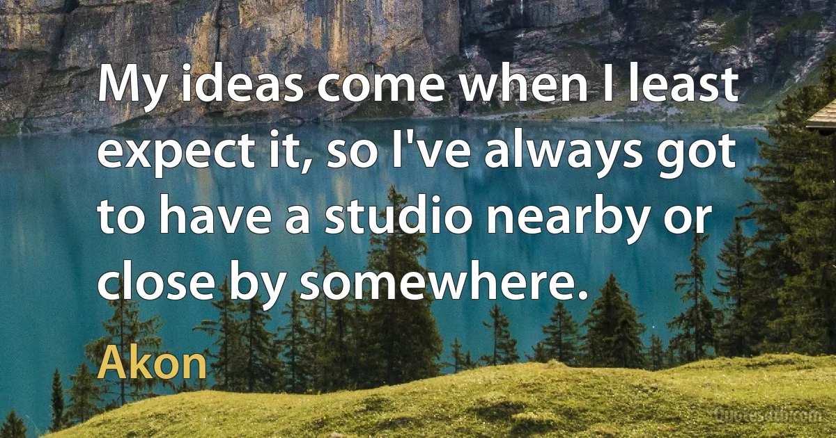 My ideas come when I least expect it, so I've always got to have a studio nearby or close by somewhere. (Akon)