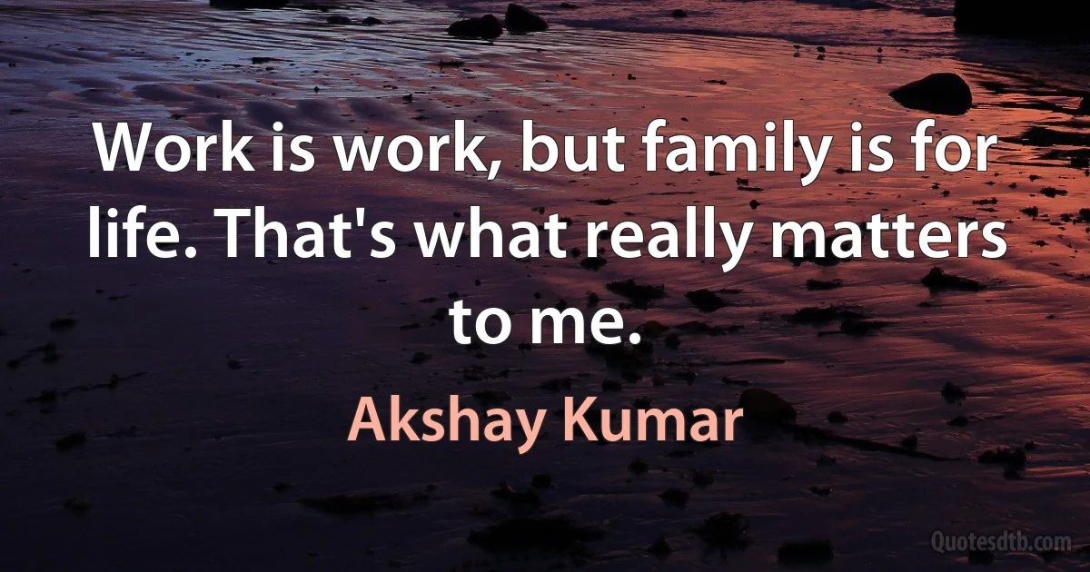 Work is work, but family is for life. That's what really matters to me. (Akshay Kumar)