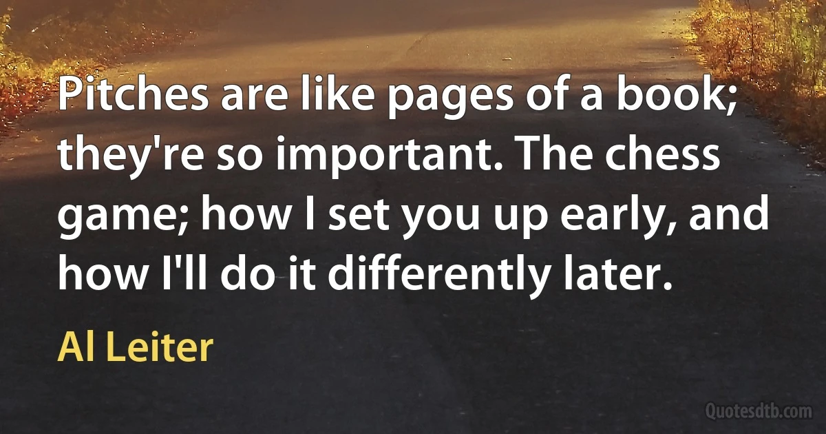 Pitches are like pages of a book; they're so important. The chess game; how I set you up early, and how I'll do it differently later. (Al Leiter)