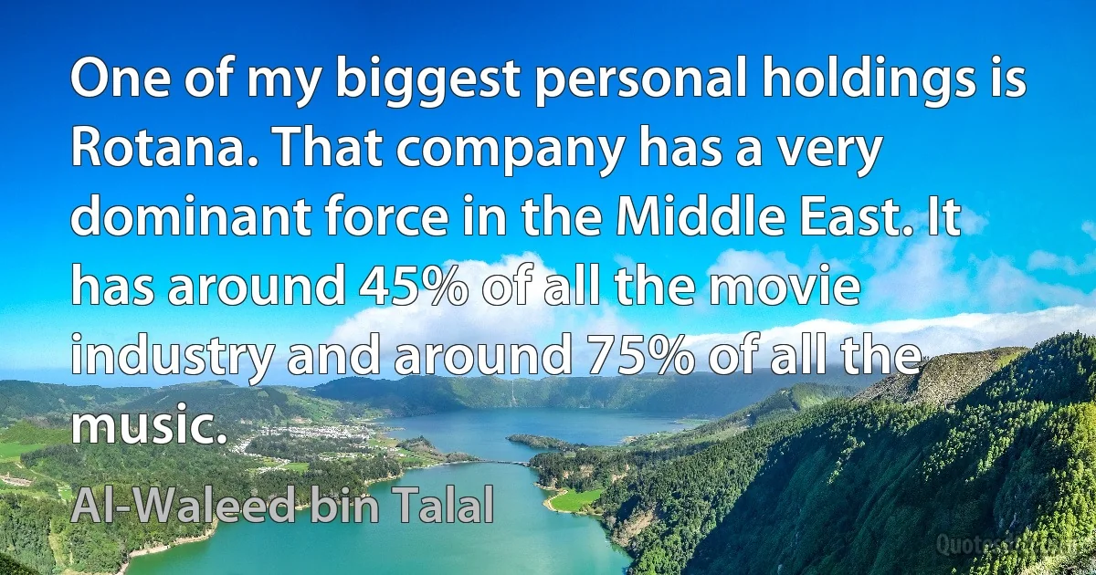 One of my biggest personal holdings is Rotana. That company has a very dominant force in the Middle East. It has around 45% of all the movie industry and around 75% of all the music. (Al-Waleed bin Talal)