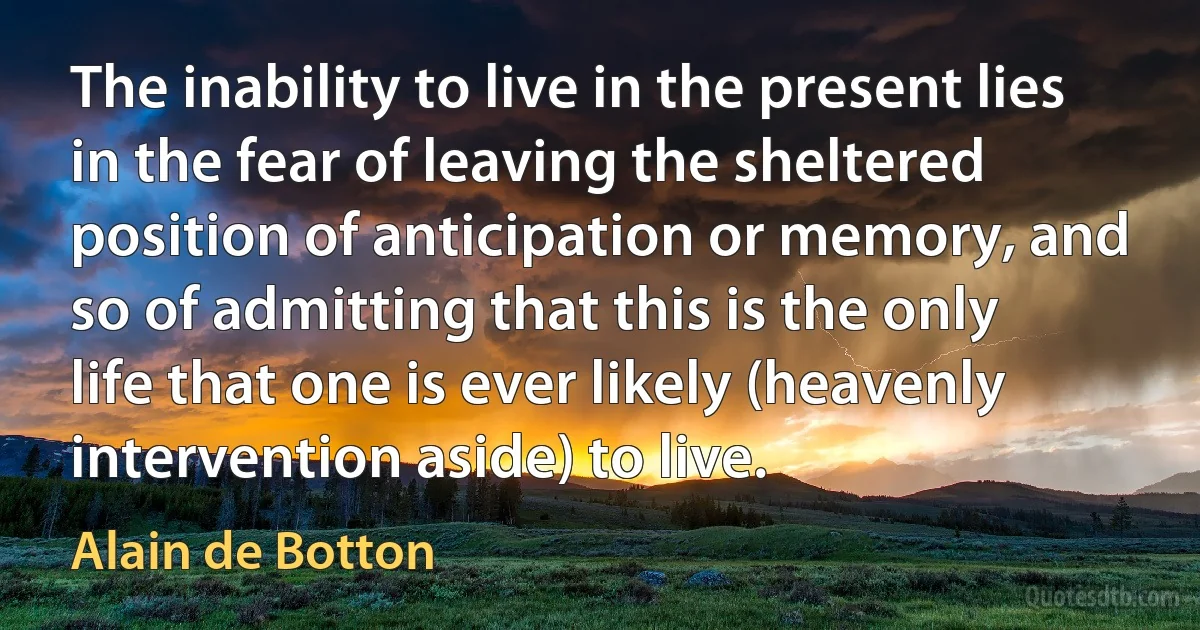 The inability to live in the present lies in the fear of leaving the sheltered position of anticipation or memory, and so of admitting that this is the only life that one is ever likely (heavenly intervention aside) to live. (Alain de Botton)