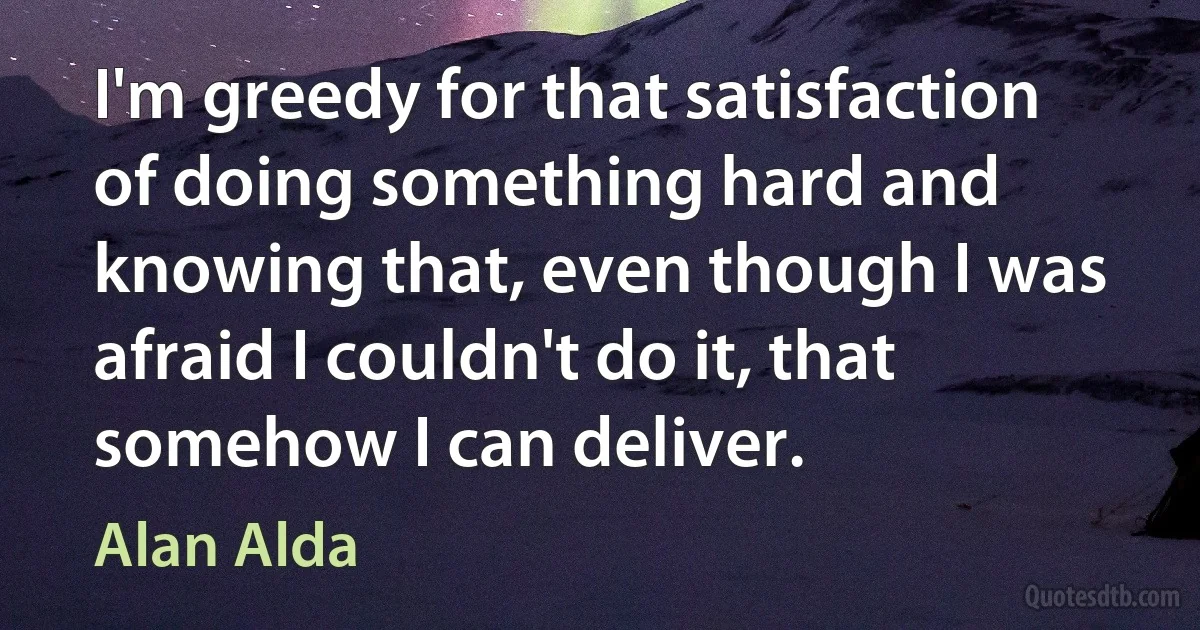 I'm greedy for that satisfaction of doing something hard and knowing that, even though I was afraid I couldn't do it, that somehow I can deliver. (Alan Alda)