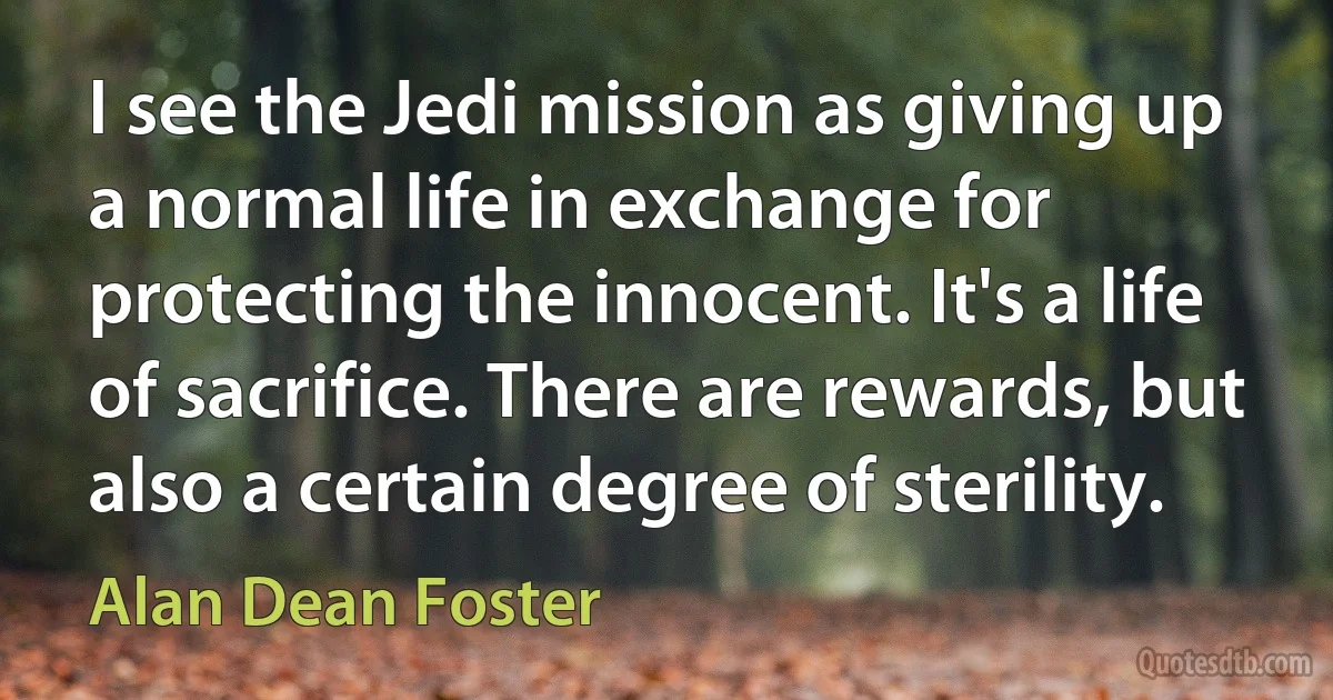 I see the Jedi mission as giving up a normal life in exchange for protecting the innocent. It's a life of sacrifice. There are rewards, but also a certain degree of sterility. (Alan Dean Foster)