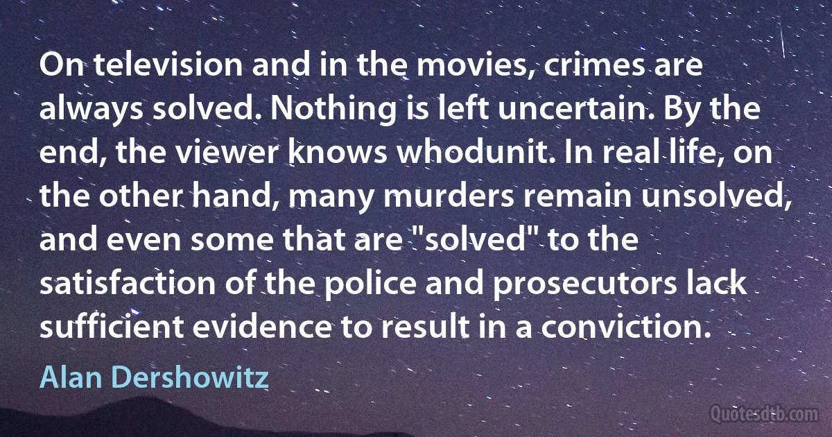 On television and in the movies, crimes are always solved. Nothing is left uncertain. By the end, the viewer knows whodunit. In real life, on the other hand, many murders remain unsolved, and even some that are "solved" to the satisfaction of the police and prosecutors lack sufficient evidence to result in a conviction. (Alan Dershowitz)