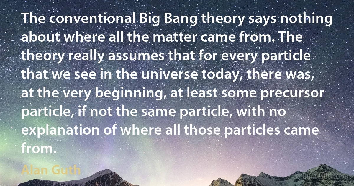 The conventional Big Bang theory says nothing about where all the matter came from. The theory really assumes that for every particle that we see in the universe today, there was, at the very beginning, at least some precursor particle, if not the same particle, with no explanation of where all those particles came from. (Alan Guth)