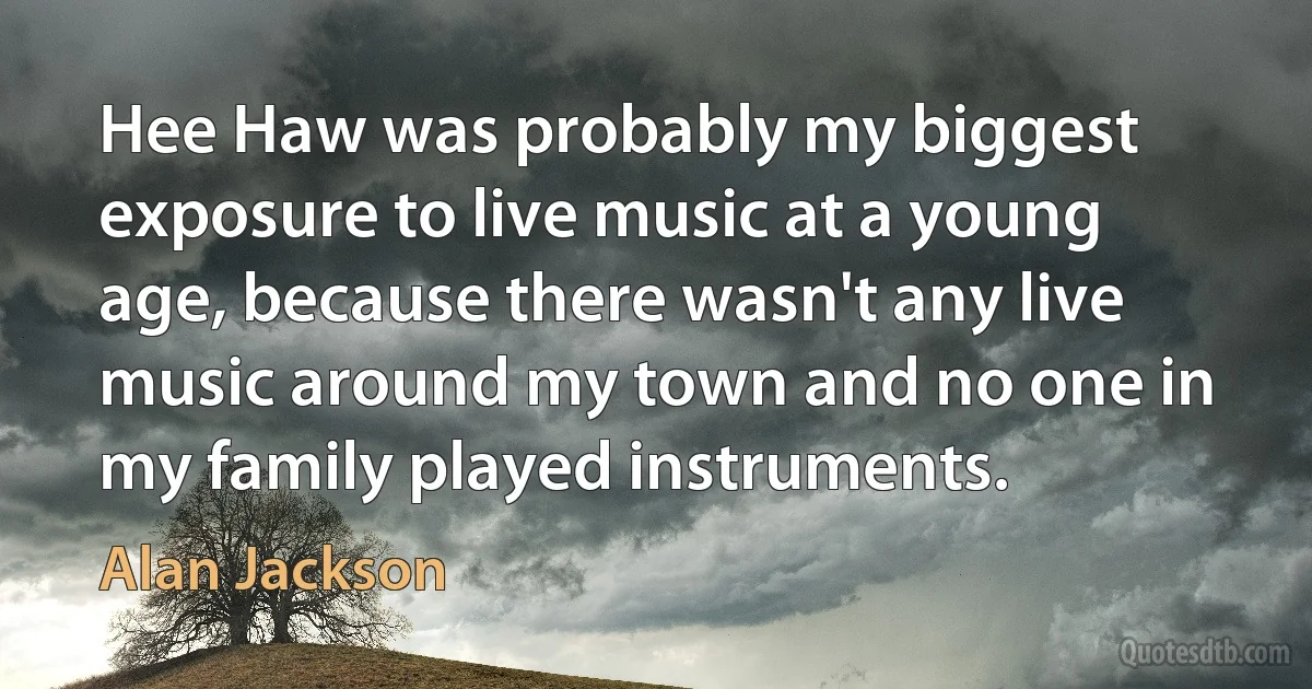 Hee Haw was probably my biggest exposure to live music at a young age, because there wasn't any live music around my town and no one in my family played instruments. (Alan Jackson)