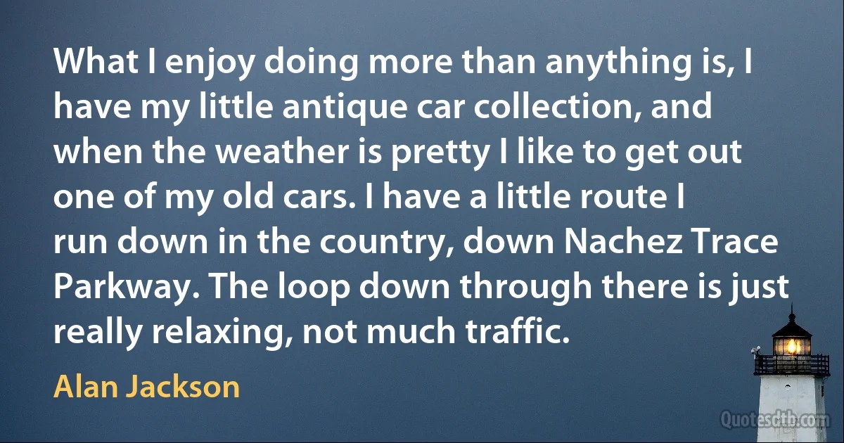 What I enjoy doing more than anything is, I have my little antique car collection, and when the weather is pretty I like to get out one of my old cars. I have a little route I run down in the country, down Nachez Trace Parkway. The loop down through there is just really relaxing, not much traffic. (Alan Jackson)