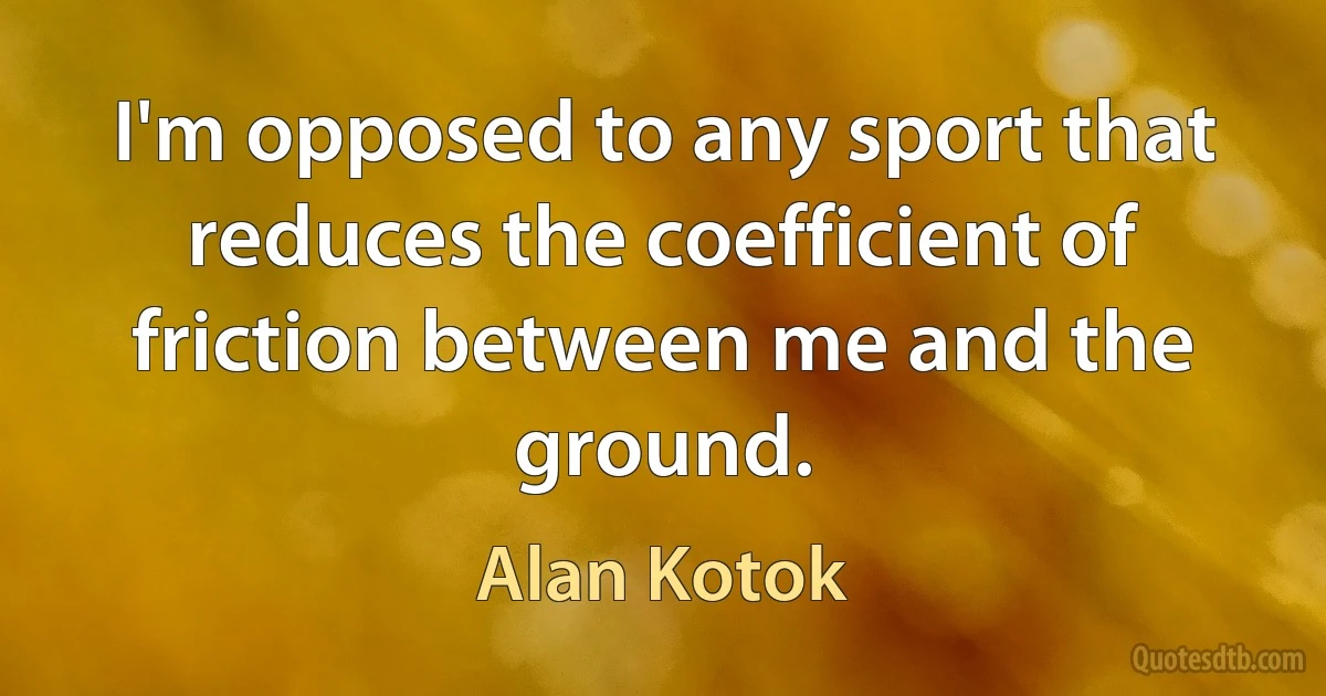 I'm opposed to any sport that reduces the coefficient of friction between me and the ground. (Alan Kotok)