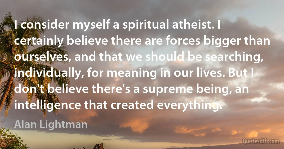 I consider myself a spiritual atheist. I certainly believe there are forces bigger than ourselves, and that we should be searching, individually, for meaning in our lives. But I don't believe there's a supreme being, an intelligence that created everything. (Alan Lightman)