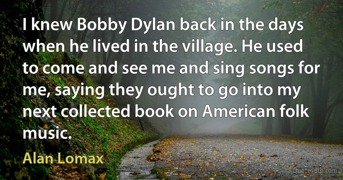 I knew Bobby Dylan back in the days when he lived in the village. He used to come and see me and sing songs for me, saying they ought to go into my next collected book on American folk music. (Alan Lomax)